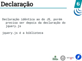 Declaração 6
Declaração idêntica ao do JS, porém
precisa ser depois da declaração do
jquery.js
jquery.js é a biblioteca
 