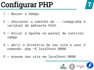 Configurar PHP 7
1 - Baixar o Xampp.
2 - Adicionar o caminho de .../xampp/php à
variável de ambiente Path
3 – Ativar o Apache no painel de controle
xampp
4 – abrir o diretório de seu site e usar o
comando: php –S localhost:8080
5 – acesse seu site em localhost:8080
https://pt.wikihow.com/Instalar-o-XAMPP-para-Windows
 