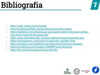 Bibliografia 7
- https://color.adobe.com/pt/create
- https://matthewrayfield.com/goodies/inspect-this-snake/
- https://tableless.com.br/tudo-que-voce-queria-saber-sobre-git-e-github-
mas-tinha-vergonha-de-perguntar/
- https://www.tutorialrepublic.com/css-reference/css3-properties.php
- https://fontawesome.com/icons?d=gallery&s=solid&m=free
- https://inovalize.com.br/diferencas-entre-site-dinamico-e-estatico/
- https://pt.wikihow.com/Instalar-o-XAMPP-para-Windows
- https://king.host/wiki/artigo/timeout-filezilla/
 