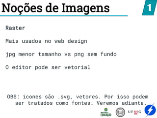 Noções de Imagens 1
Raster
Mais usados no web design
jpg menor tamanho vs png sem fundo
O editor pode ser vetorial
OBS: ícones são .svg, vetores. Por isso podem
ser tratados como fontes. Veremos adiante.
 