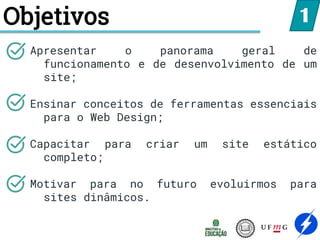 Objetivos
Apresentar o panorama geral de
funcionamento e de desenvolvimento de um
site;
Ensinar conceitos de ferramentas essenciais
para o Web Design;
Capacitar para criar um site estático
completo;
Motivar para no futuro evoluirmos para
sites dinâmicos.
1
 