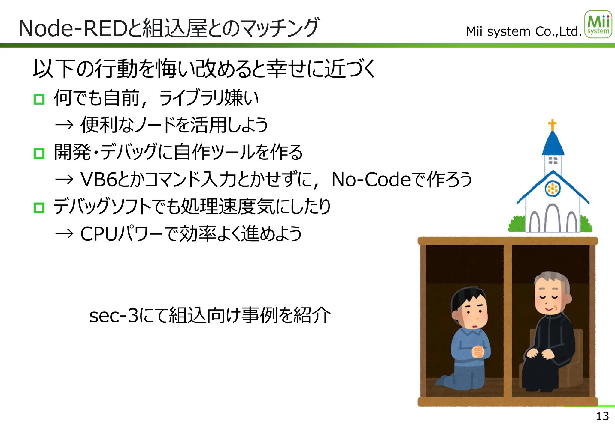 Mii system Co.,Ltd.
以下の行動を悔い改めると幸せに近づく
 何でも自前，ライブラリ嫌い
→ 便利なノードを活用しよう
 開発・デバッグに自作ツールを作る
→ VB6とかコマンド入力とかせずに，No-Codeで作ろう
 デバッグソフトでも処理速度気にしたり
→ CPUパワーで効率よく進めよう
sec-3にて組込向け事例を紹介
Node-REDと組込屋とのマッチング
13
 