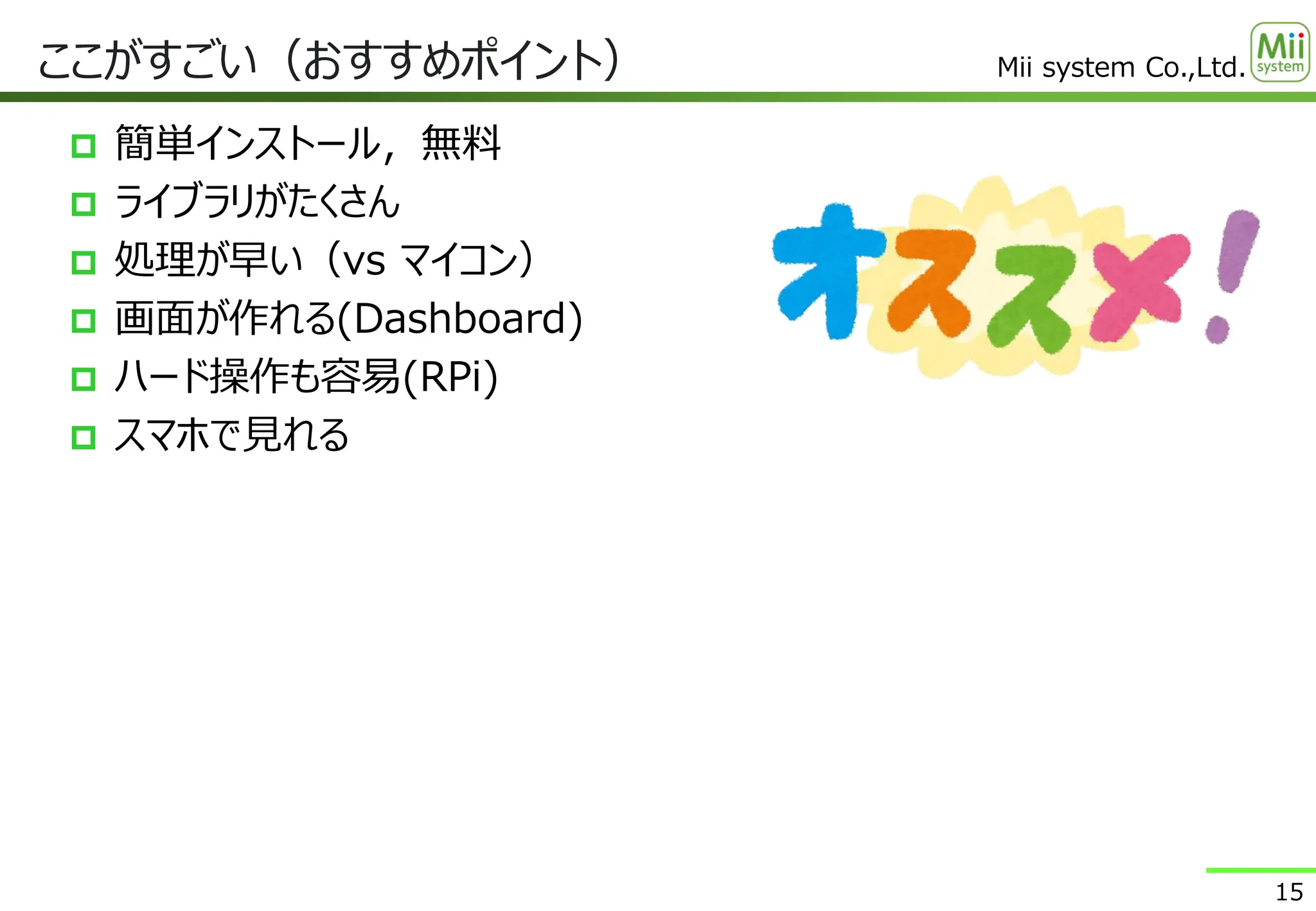 Mii system Co.,Ltd.
 簡単インストール，無料
 ライブラリがたくさん
 処理が早い（vs マイコン）
 画面が作れる(Dashboard)
 ハード操作も容易(RPi)
 スマホで見れる
ここがすごい（おすすめポイント）
15
 