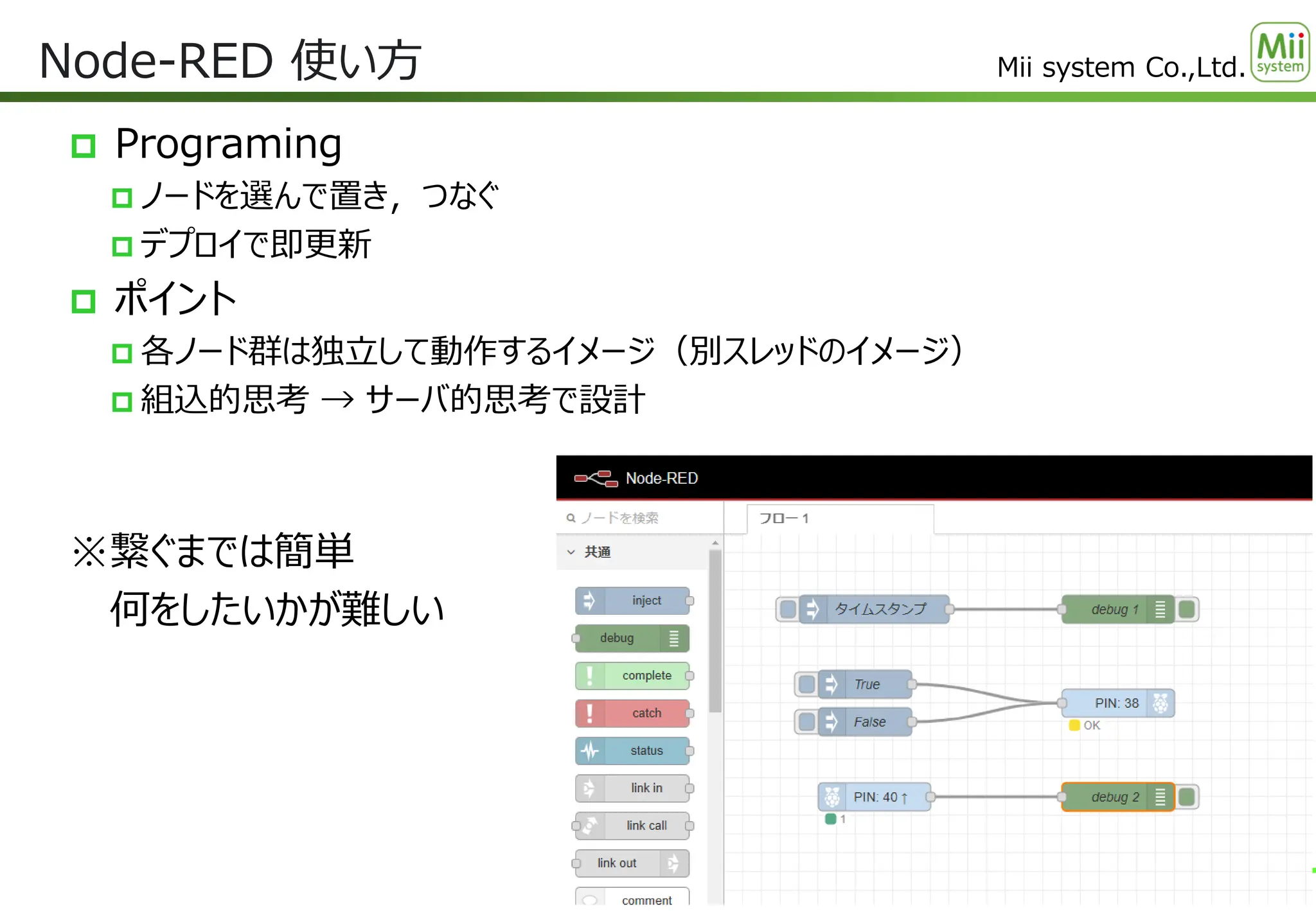 Mii system Co.,Ltd.
 Programing
 ノードを選んで置き，つなぐ
 デプロイで即更新
 ポイント
 各ノード群は独立して動作するイメージ（別スレッドのイメージ）
 組込的思考 → サーバ的思考で設計
※繋ぐまでは簡単
何をしたいかが難しい
Node-RED 使い方
17
 