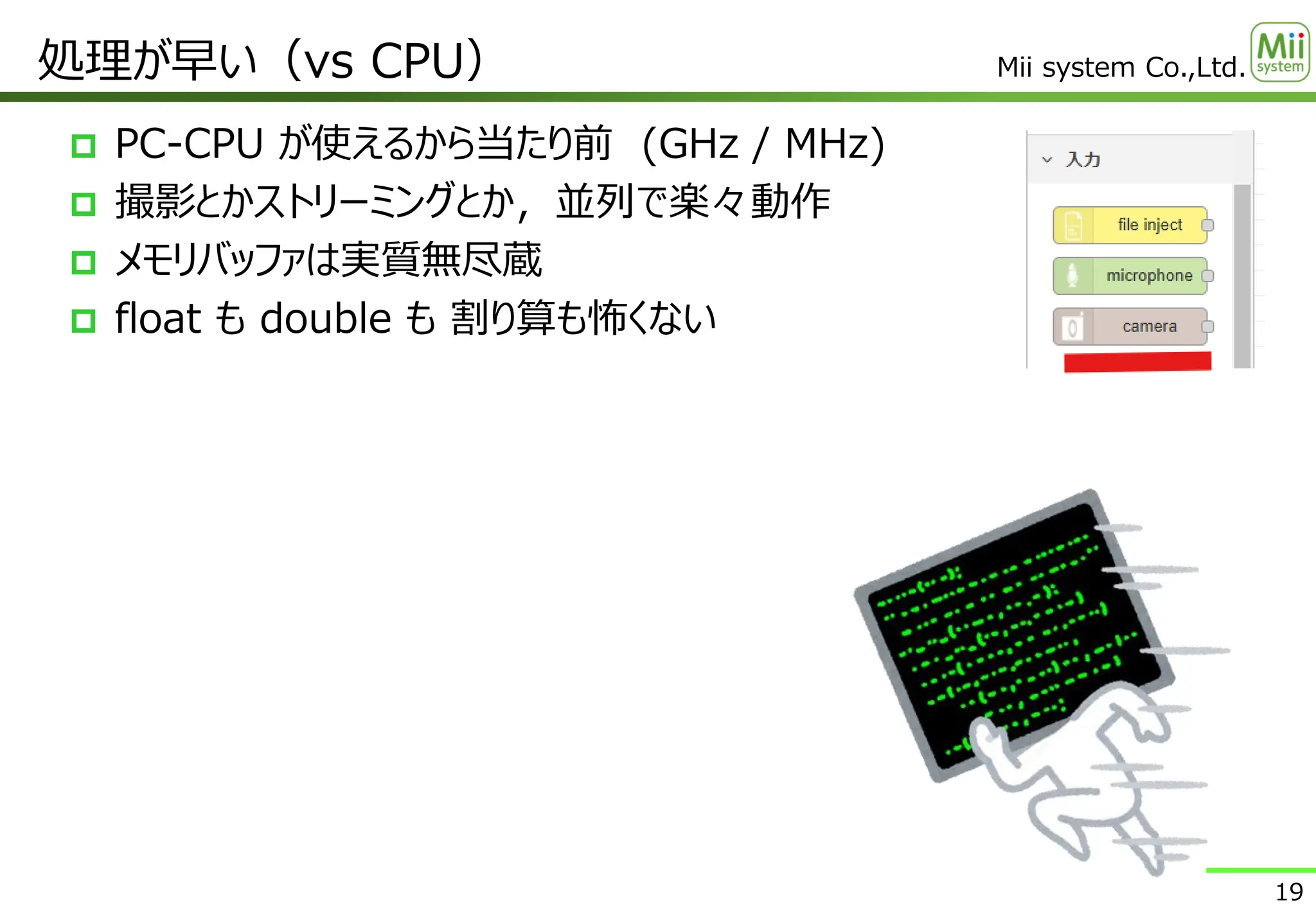 Mii system Co.,Ltd.
 PC-CPU が使えるから当たり前 (GHz / MHz)
 撮影とかストリーミングとか，並列で楽々動作
 メモリバッファは実質無尽蔵
 float も double も 割り算も怖くない
処理が早い（vs CPU）
19
 