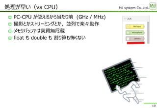 Mii system Co.,Ltd.
 PC-CPU が使えるから当たり前 (GHz / MHz)
 撮影とかストリーミングとか，並列で楽々動作
 メモリバッファは実質無尽蔵
 float も double も 割り算も怖くない
処理が早い（vs CPU）
19
 