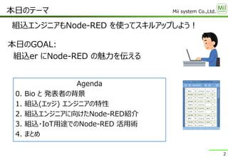 Mii system Co.,Ltd.
組込エンジニアもNode-RED を使ってスキルアップしよう！
本日のテーマ
2
本日のGOAL:
組込er にNode-RED の魅力を伝える
Agenda
0. Bio と 発表者の背景
1. 組込(エッジ) エンジニアの特性
2. 組込エンジニアに向けたNode-RED紹介
3. 組込・IoT用途でのNode-RED 活用術
4. まとめ
 