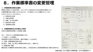 ８．作業標準書の変更管理
１．作業標準書の変更の必要性
得意先の要望による設計変更、コストダウンの為の加工方法の変更等の要因により
作業標準書は常に変更しなければならず、その変更システムが構築されていなけ
ればよいものづくりはできない。
１）使用材料の変更
２）作業内容変更
３）設備、治工具の変更
４）製造条件の変更
５）品質標準の変更
２．作業標準変更のための様式と手続き
右図の作業標準変更書にて各部署に連絡。
また、下記のように変更管理を徹底させる。
１）変更ルートの明確化
変更管理の主部門を決定変更、通知の情報ルートを決める
２）現場・管理事務担当者の決定
受け取り、保管、差し替えの事務担当者を決定し、指導する。
３）職場全員に連絡
職場全員に作業標準の変更を簡潔に通知し、該当担当者には変更連絡書を基に詳細に説明する。
画像出典先：『QC工程表と作業標準書』 日刊工業新聞社から
 
