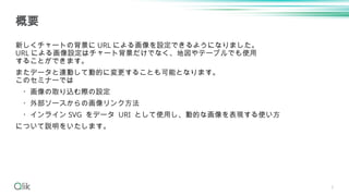 3
新しくチャートの背景に URL による画像を設定できるようになりました。
URL による画像設定はチャート背景だけでなく、地図やテーブルでも使用
することができます。
またデータと連動して動的に変更することも可能となります。
このセミナーで...
