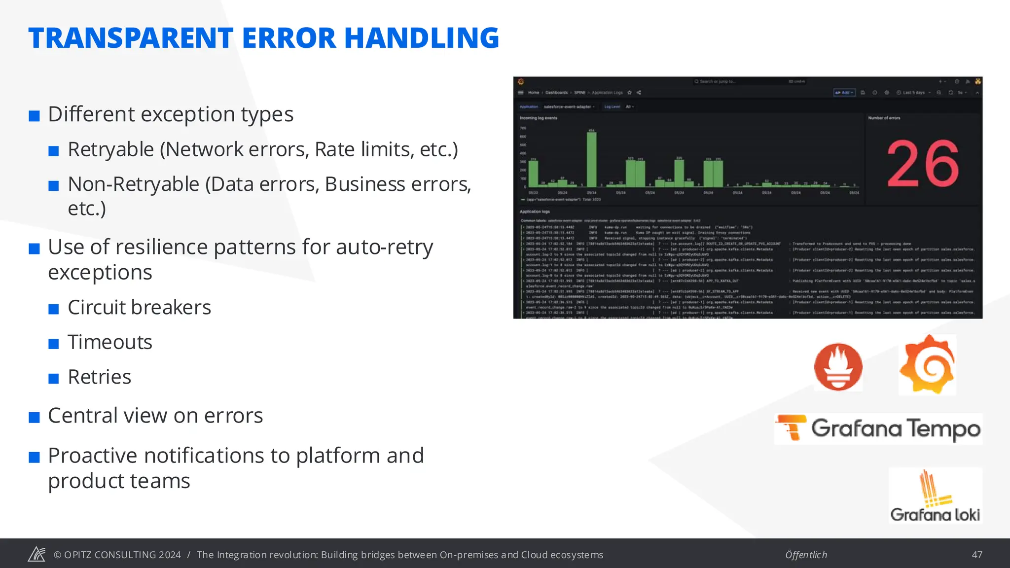 © OPITZ CONSULTING 2024 / Öffentlich
TRANSPARENT ERROR HANDLING
The Integration revolution: Building bridges between On-premises and Cloud ecosystems 47
 Different exception types
 Retryable (Network errors, Rate limits, etc.)
 Non-Retryable (Data errors, Business errors,
etc.)
 Use of resilience patterns for auto-retry
exceptions
 Circuit breakers
 Timeouts
 Retries
 Central view on errors
 Proactive notifications to platform and
product teams
 