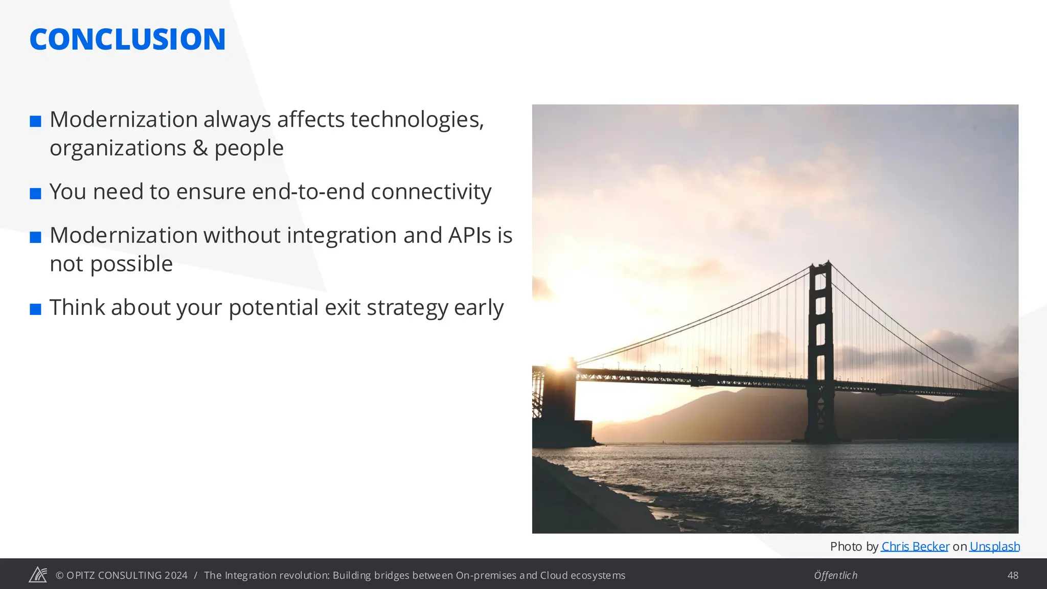 © OPITZ CONSULTING 2024 / Öffentlich
CONCLUSION
The Integration revolution: Building bridges between On-premises and Cloud ecosystems 48
 Modernization always affects technologies,
organizations & people
 You need to ensure end-to-end connectivity
 Modernization without integration and APIs is
not possible
 Think about your potential exit strategy early
Photo by Chris Becker on Unsplash
 