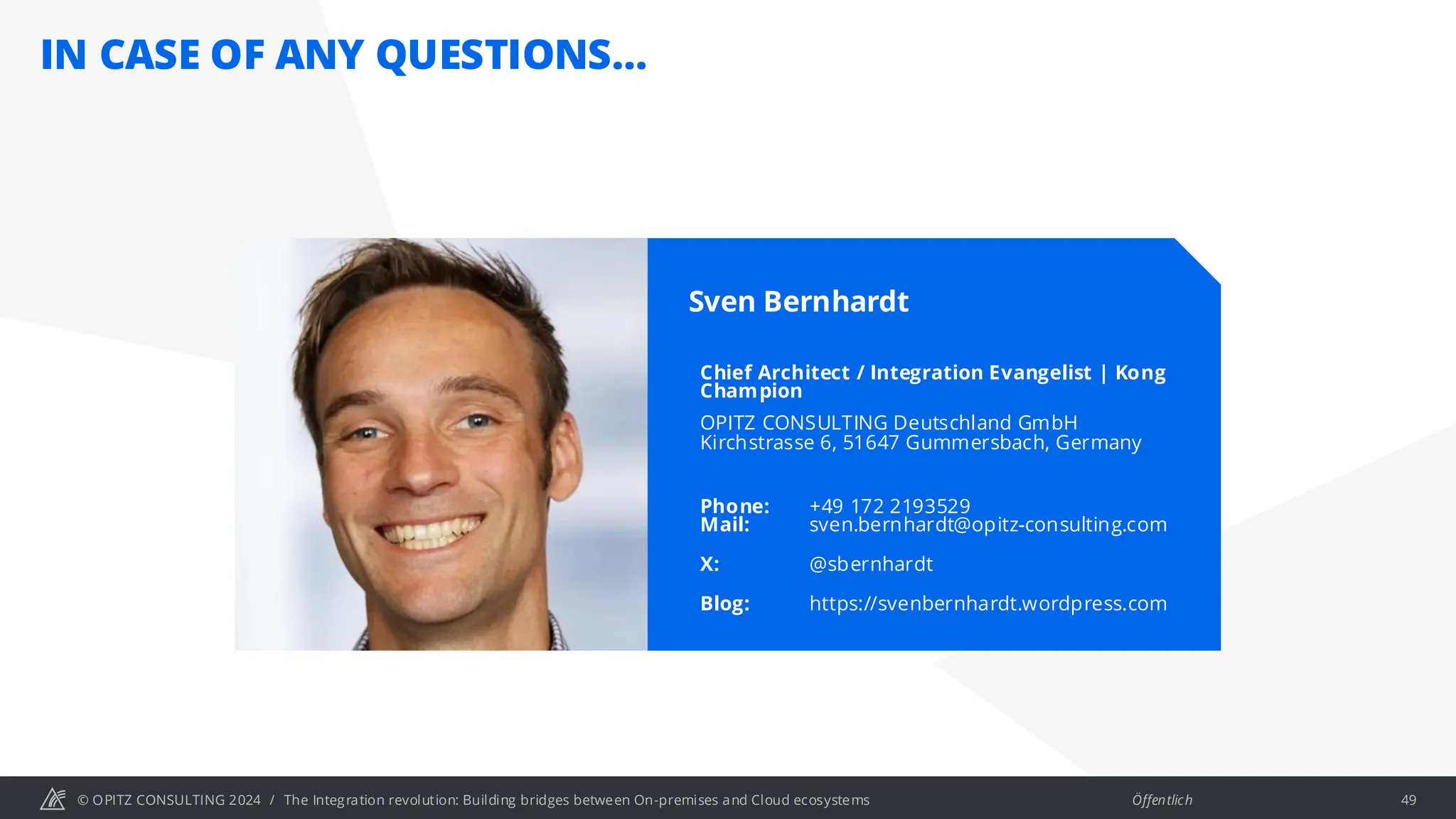 © OPITZ CONSULTING 2024 / Öffentlich
IN CASE OF ANY QUESTIONS…
The Integration revolution: Building bridges between On-premises and Cloud ecosystems 49
Sven Bernhardt
Chief Architect / Integration Evangelist | Kong
Champion
OPITZ CONSULTING Deutschland GmbH
Kirchstrasse 6, 51647 Gummersbach, Germany
Phone: +49 172 2193529
Mail: sven.bernhardt@opitz-consulting.com
X: @sbernhardt
Blog: https://svenbernhardt.wordpress.com
 