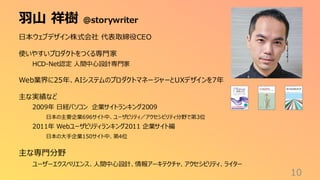 羽山 祥樹 @storywriter
10
日本ウェブデザイン株式会社 代表取締役CEO
使いやすいプロダクトをつくる専門家
HCD-Net認定 人間中心設計専門家
Web業界に25年、AIシステムのプロダクトマネージャーとUXデザインを7年
主な実績など
2009年 日経パソコン 企業サイトランキング2009
日本の主要企業696サイト中、ユーザビリティ／アクセシビリティ分野で第3位
2011年 Webユーザビリティランキング2011 企業サイト編
日本の大手企業150サイト中、第4位
主な専門分野
ユーザーエクスペリエンス、人間中心設計、情報アーキテクチャ、アクセシビリティ、ライター
 