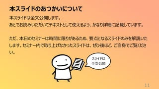 本スライドのあつかいについて
11
本スライドは全文公開します。
あとでお読みいただいてテキストとして使えるよう、かなり詳細に記載しています。
ただ、本日のセミナーは時間に限りがあるため、要点となるスライドのみを解説いた
します。セミナー内で取り上げなかったスライドは、ぜひ後ほど、ご自身でご覧くださ
い。
スライドは
全文公開
 