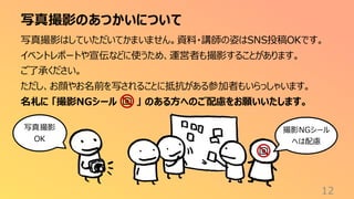 写真撮影のあつかいについて
12
写真撮影はしていただいてかまいません。資料・講師の姿はSNS投稿OKです。
イベントレポートや宣伝などに使うため、運営者も撮影することがあります。
ご了承ください。
ただし、お顔やお名前を写されることに抵抗がある参加者もいらっしゃいます。
名札に 「撮影NGシール 」 のある方へのご配慮をお願いいたします。
撮影NGシール
へは配慮
写真撮影
OK
 