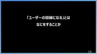 15
「ユーザーの目線になる」とは
なにをすることか
 