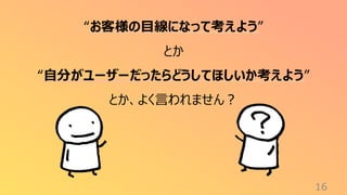 16
“お客様の目線になって考えよう”
とか
“自分がユーザーだったらどうしてほしいか考えよう”
とか、よく言われません？
 
