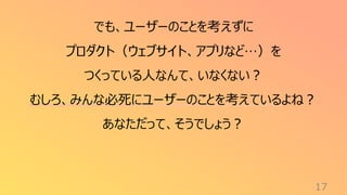 17
でも、ユーザーのことを考えずに
プロダクト（ウェブサイト、アプリなど…）を
つくっている人なんて、いなくない？
むしろ、みんな必死にユーザーのことを考えているよね？
あなただって、そうでしょう？
 