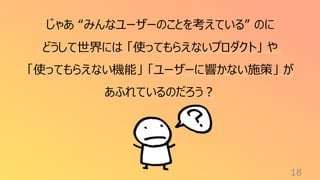 18
じゃあ “みんなユーザーのことを考えている” のに
どうして世界には 「使ってもらえないプロダクト」 や
「使ってもらえない機能」 「ユーザーに響かない施策」 が
あふれているのだろう？
 