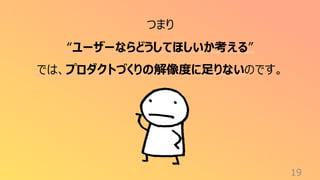 19
つまり
“ユーザーならどうしてほしいか考える”
では、プロダクトづくりの解像度に足りないのです。
 