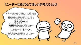 「ユーザーならどうしてほしいか考える」とは
23
いや〜気持ちはうれしいんだけどさ
俺はひと仕事を終えたところで
冷えたビールで
乾杯したかったんだよなあ〜
わかるゥ〜？ キンキンに
冷えたビールが飲みてぇなあ〜
 