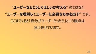 28
“ユーザーならどうしてほしいか考える” のではなく
“ユーザーを理解してユーザーに必要なものを出す” です。
ここまでくると「自分がユーザーだったら」という観点は
消え失せています。
 
