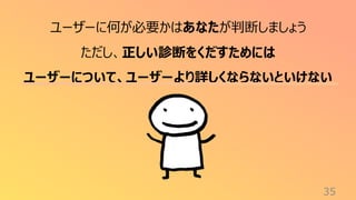 35
ユーザーに何が必要かはあなたが判断しましょう
ただし、正しい診断をくだすためには
ユーザーについて、ユーザーより詳しくならないといけない
 