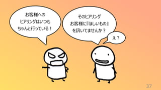 37
お客様への
ヒアリングはいつも
ちゃんと行っている！
そのヒアリング
お客様に『ほしいもの』
を訊いてませんか？
え？
 