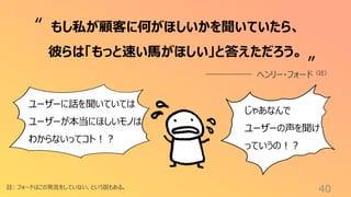 40
註: フォードはこの発言をしていない、という説もある。
もし私が顧客に何がほしいかを聞いていたら、
彼らは「もっと速い馬がほしい」と答えただろう。
ヘンリー・フォード（註）
“
”
ユーザーに話を聞いていては
ユーザーが本当にほしいモノは
わからないってコト！？
じゃあなんで
ユーザーの声を聞け
っていうの！？
 