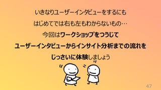 47
いきなりユーザーインタビューをするにも
はじめてでは右も左もわからないもの…
今回はワークショップをつうじて
ユーザーインタビューからインサイト分析までの流れを
じっさいに体験しましょう
 