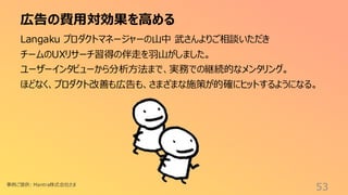 広告の費用対効果を高める
53
Langaku プロダクトマネージャーの山中 武さんよりご相談いただき
チームのUXリサーチ習得の伴走を羽山がしました。
ユーザーインタビューから分析方法まで、実務での継続的なメンタリング。
ほどなく、プロダクト改善も広告も、さまざまな施策が的確にヒットするようになる。
事例ご提供: Mantra株式会社さま
 