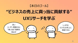 6
【本日のゴール】
“ビジネスの売上に真っ当に貢献する”
UXリサーチを学ぶ
深い
ユーザー理解のもと
“真っ当な”施策を
見出す
しっかりと
ビジネスの売上に
貢献できる
 