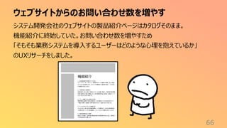 ウェブサイトからのお問い合わせ数を増やす
66
システム開発会社のウェブサイトの製品紹介ページはカタログそのまま。
機能紹介に終始していた。お問い合わせ数を増やすため
「そもそも業務システムを導入するユーザーはどのような心理を抱えているか」
のUXリサーチをしました。
機能紹介
1. 出退 勤記録 の多様 な入 力方法
スマー トフォン、PC、タブレット、専用端 末など、従 業員の 環境に 応じた柔軟
な入力方 法を提供 します 。ICカードや 顔認証 との連 携も可能 で、不 正防止
や 利便性 を向上します 。
2. 労働 時間の 自動集 計
残業 時間、休日 出勤、休暇などの データを自動 で集計 し、管理 者や経 理担
当者 の負担 を大幅に 軽減します 。月次 報告書 や給 与計算 に必要なデー タ
もワンクリックで出力 可能で す。
3. アラート機能 で法令 遵守を支 援
残業 時間の 超過や休憩 未取得 など、法令 違反の リスクを未然に防 ぐアラー
ト機能 を搭載。管理者 に即時 通知が 送られ、迅速な対応 を促します。
4. フレックスタイム やシフト管理 対応
フレックスタイム 制、変 形労働 時間制 、シ フト勤務 など 、さまざまな勤 務形態
に柔 軟に対応 。シ フト作成 機能は、ス ムーズ なシフト調整 をサポー トします 。
5. 健康 管理機 能との 連携
勤怠 データを基に 、従業 員の過 重労働 や休 暇取得 状況を分 析し、健 康リス
クの早期 発見を支 援します。
 