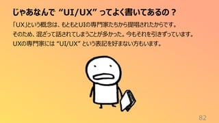 じゃあなんで “UI/UX” ってよく書いてあるの？
82
「UX」という概念は、もともとUIの専門家たちから提唱されたからです。
そのため、混ざって話されてしまうことが多かった。今もそれを引きずっています。
UXの専門家には “UI/UX” という表記を好まない方もいます。
 