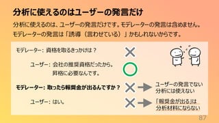分析に使えるのはユーザーの発言だけ
87
分析に使えるのは、ユーザーの発言だけです。モデレーターの発言は含めません。
モデレーターの発言は 「誘導（言わせている）」 かもしれないからです。
モデレーター: 資格を取るきっかけは？
ユーザー: 会社の推奨資格だったから。
昇格に必要なんです。
モデレーター: 取ったら報奨金が出るんですか？
ユーザー: はい。
ユーザーの発言でない
分析には使えない
「報奨金が出る」は
分析材料にならない
 