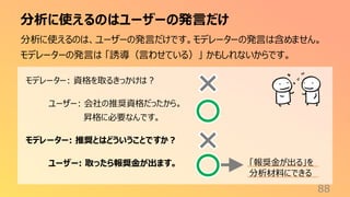 分析に使えるのはユーザーの発言だけ
88
分析に使えるのは、ユーザーの発言だけです。モデレーターの発言は含めません。
モデレーターの発言は 「誘導（言わせている）」 かもしれないからです。
モデレーター: 資格を取るきっかけは？
ユーザー: 会社の推奨資格だったから。
昇格に必要なんです。
モデレーター: 推奨とはどういうことですか？
ユーザー: 取ったら報奨金が出ます。 「報奨金が出る」を
分析材料にできる
 