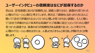 ユーザーインタビューの信頼度はなにが担保するのか
93
羽山は、定性調査における「信頼性」は、調査人数ではなく、調査から見つかった
心理のバリエーション数だと考えています。例えば、「資格をとるきっかけ」を10人に
聞いて「会社で評価される」という1つの心理しか見つからない調査と、5人に聞い
て「会社で評価される」「体系的な知識がつく」「転職に役立つ」という3つの心理が
見つかった調査では、後者のほうが信頼性がある調査であった、という考えです。
心理のバリエーション数を出すには、人数よりも「きちんと深く話しが聞けたか」が影
響します。
 