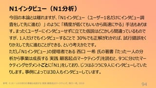 N1インタビュー（N1分析）
94
今回の本論とは離れますが、「N1インタビュー（ユーザー1名だけにインタビュー調
査をして先に進む）」 のように 「精度が低くてもいいから高速にやる」 手法もありま
す。まったくユーザーにインタビューせずに立てた仮説はどこかしら間違っているもので
すが、1人だけでもインタビューすることで 30%でも正解がわかれば、試行錯誤をく
りかえして先に進むことができる、という考えかたです。
ただし「N1インタビュー」の提唱者である 西口 一希 氏の著書 『たった一人の分
析から事業は成長する 実践 顧客起点マーケティング』を読むと、9つに分けたマー
ケティングセグメントごとに「N1」をしており、じつはふつうに9人にインタビューしていた
りします。事例によっては30人もインタビューしています。
参考: たった一人の分析から事業は成長する 実践 顧客起点マーケティング, 西口一希, 2019
 