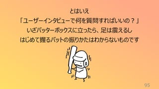 95
とはいえ
「ユーザーインタビューで何を質問すればいいの？」
いざバッターボックスに立ったら、足は震えるし
はじめて握るバットの振りかたはわからないものです
 