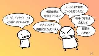 訊きたいことを
直接に訊くんじゃダメ
97
仮説を捨て
意識をフラットに
ユーザーインタビューって
どうやればいいんスか
傾聴を
心がけろ
相手に呼吸を
合わせて
スーッと来た球を
ガーンと打つんだよ
 
