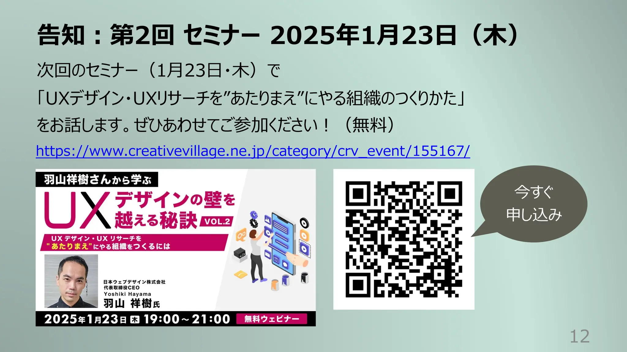 告知︓第2回 セミナー 2025年1⽉23⽇（⽊）
12
次回のセミナー（1⽉23⽇・⽊）で
「UXデザイン・UXリサーチを”あたりまえ”にやる組織のつくりかた」
をお話します。ぜひあわせてご参加ください︕（無料）
https://www.creativevillage.ne.jp/category/crv_event/155167/
今すぐ
申し込み
 