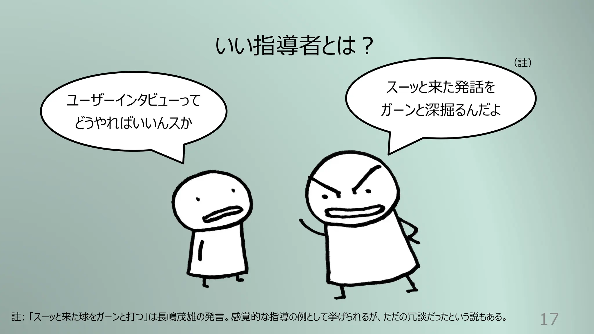 17
いい指導者とは︖
ユーザーインタビューって
どうやればいいんスか
スーッと来た発話を
ガーンと深掘るんだよ
註: 「スーッと来た球をガーンと打つ」は⻑嶋茂雄の発⾔。感覚的な指導の例として挙げられるが、ただの冗談だったという説もある。
（註）
 