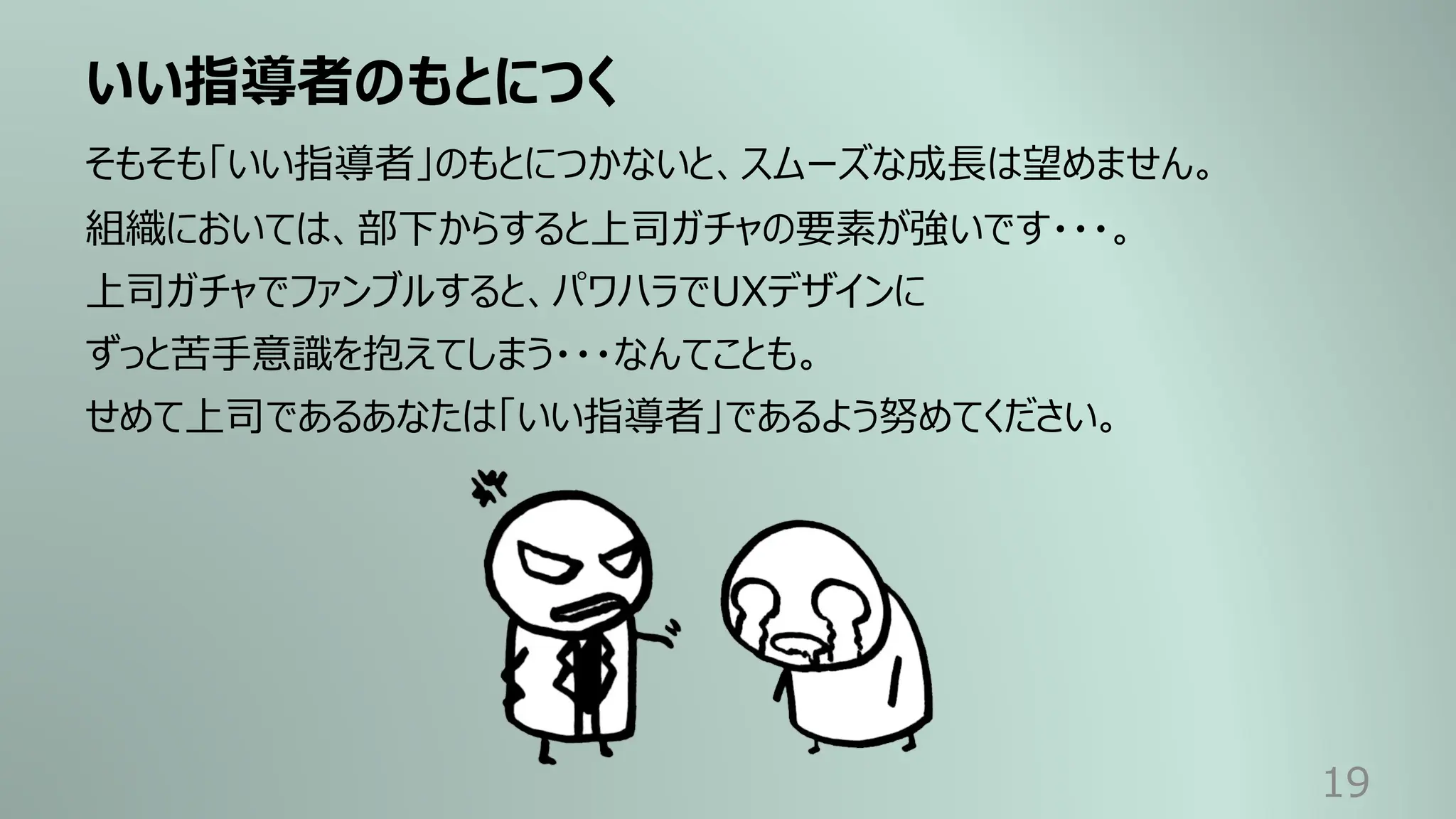 いい指導者のもとにつく
19
そもそも「いい指導者」のもとにつかないと、スムーズな成⻑は望めません。
組織においては、部下からすると上司ガチャの要素が強いです・・・。
上司ガチャでファンブルすると、パワハラでUXデザインに
ずっと苦⼿意識を抱えてしまう・・・なんてことも。
せめて上司であるあなたは「いい指導者」であるよう努めてください。
 