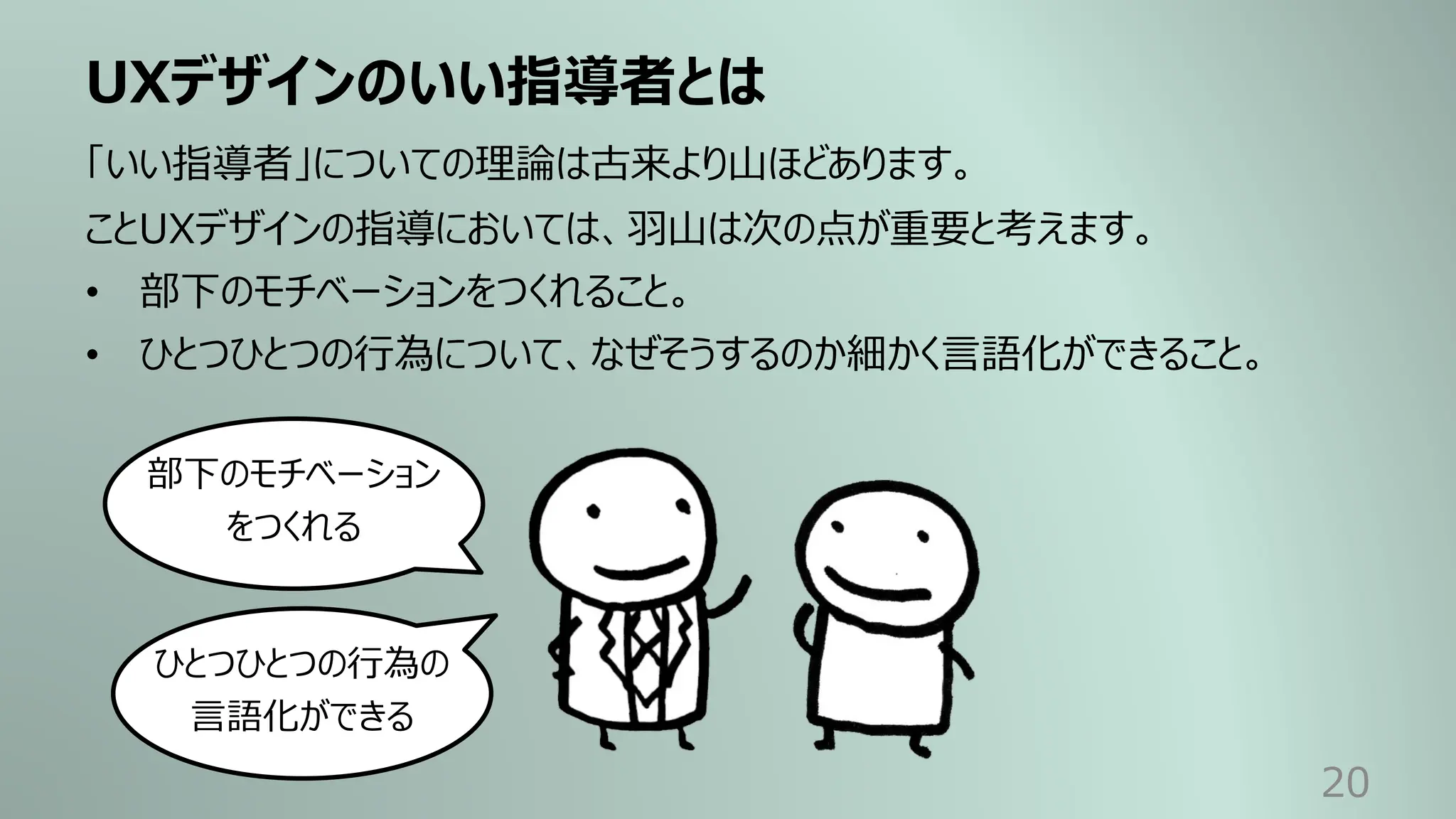 UXデザインのいい指導者とは
20
「いい指導者」についての理論は古来より⼭ほどあります。
ことUXデザインの指導においては、⽻⼭は次の点が重要と考えます。
• 部下のモチベーションをつくれること。
• ひとつひとつの⾏為について、なぜそうするのか細かく⾔語化ができること。
部下のモチベーション
をつくれる
ひとつひとつの⾏為の
⾔語化ができる
 