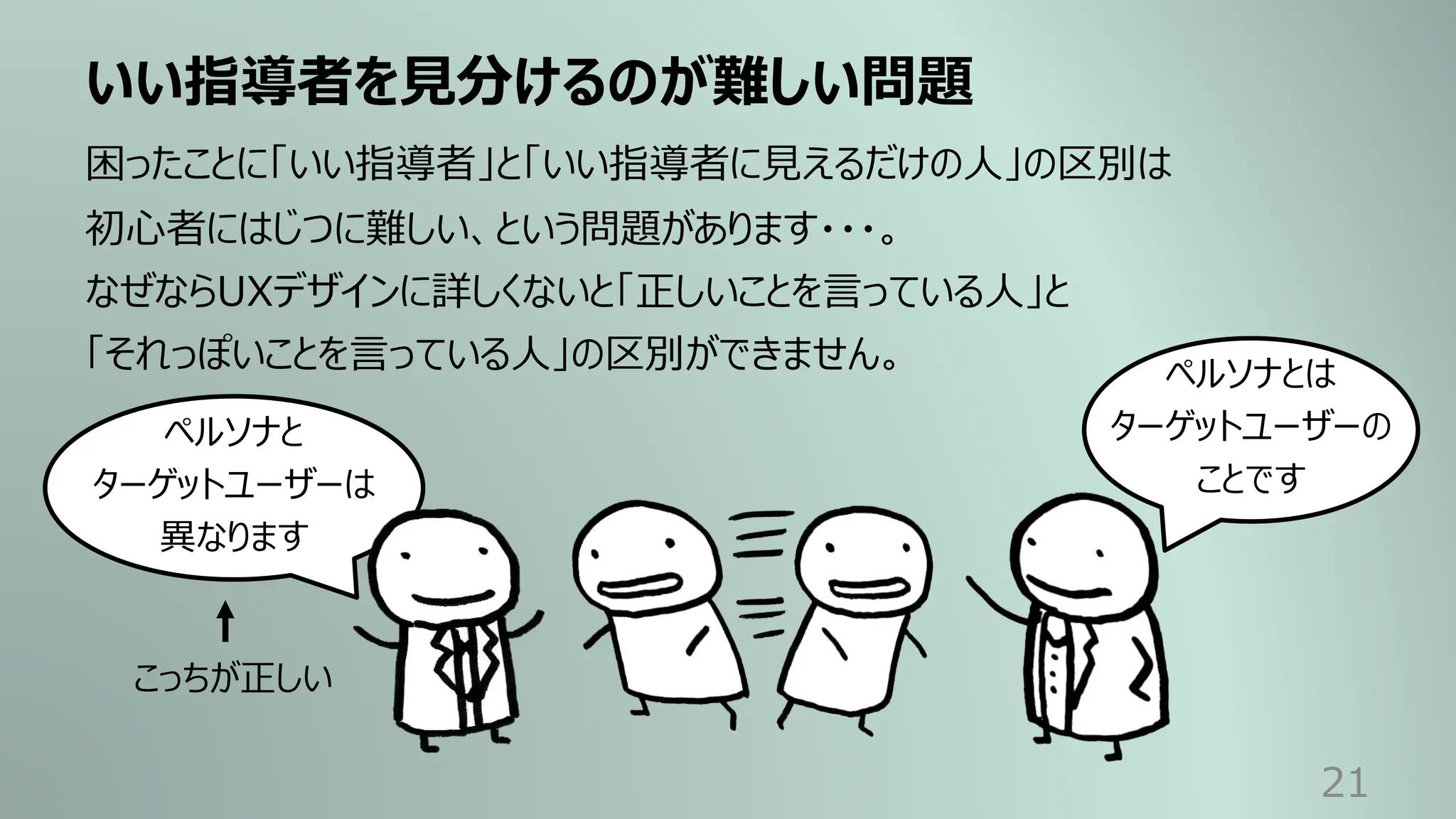 いい指導者を⾒分けるのが難しい問題
21
困ったことに「いい指導者」と「いい指導者に⾒えるだけの⼈」の区別は
初⼼者にはじつに難しい、という問題があります・・・。
なぜならUXデザインに詳しくないと「正しいことを⾔っている⼈」と
「それっぽいことを⾔っている⼈」の区別ができません。
ペルソナと
ターゲットユーザーは
異なります
ペルソナとは
ターゲットユーザーの
ことです
こっちが正しい
 