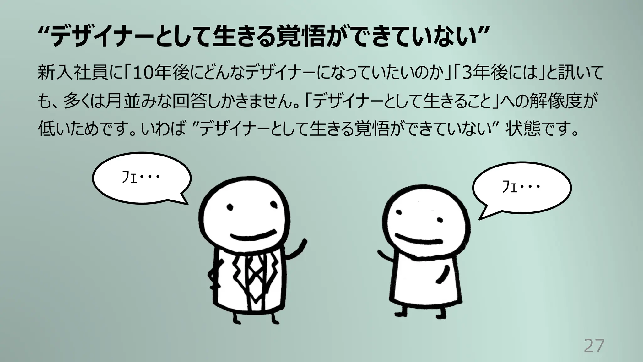 “デザイナーとして⽣きる覚悟ができていない”
27
新⼊社員に「10年後にどんなデザイナーになっていたいのか」「3年後には」と訊いて
も、多くは⽉並みな回答しかきません。「デザイナーとして⽣きること」への解像度が
低いためです。いわば ”デザイナーとして⽣きる覚悟ができていない” 状態です。
ﾌｪ・・・
ﾌｪ・・・
 