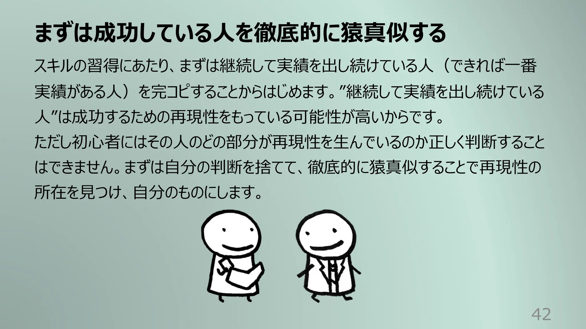 まずは成功している⼈を徹底的に猿真似する
42
スキルの習得にあたり、まずは継続して実績を出し続けている⼈（できれば⼀番
実績がある⼈）を完コピすることからはじめます。”継続して実績を出し続けている
⼈”は成功するための再現性をもっている可能性が⾼いからです。
ただし初⼼者にはその⼈のどの部分が再現性を⽣んでいるのか正しく判断すること
はできません。まずは⾃分の判断を捨てて、徹底的に猿真似することで再現性の
所在を⾒つけ、⾃分のものにします。
 