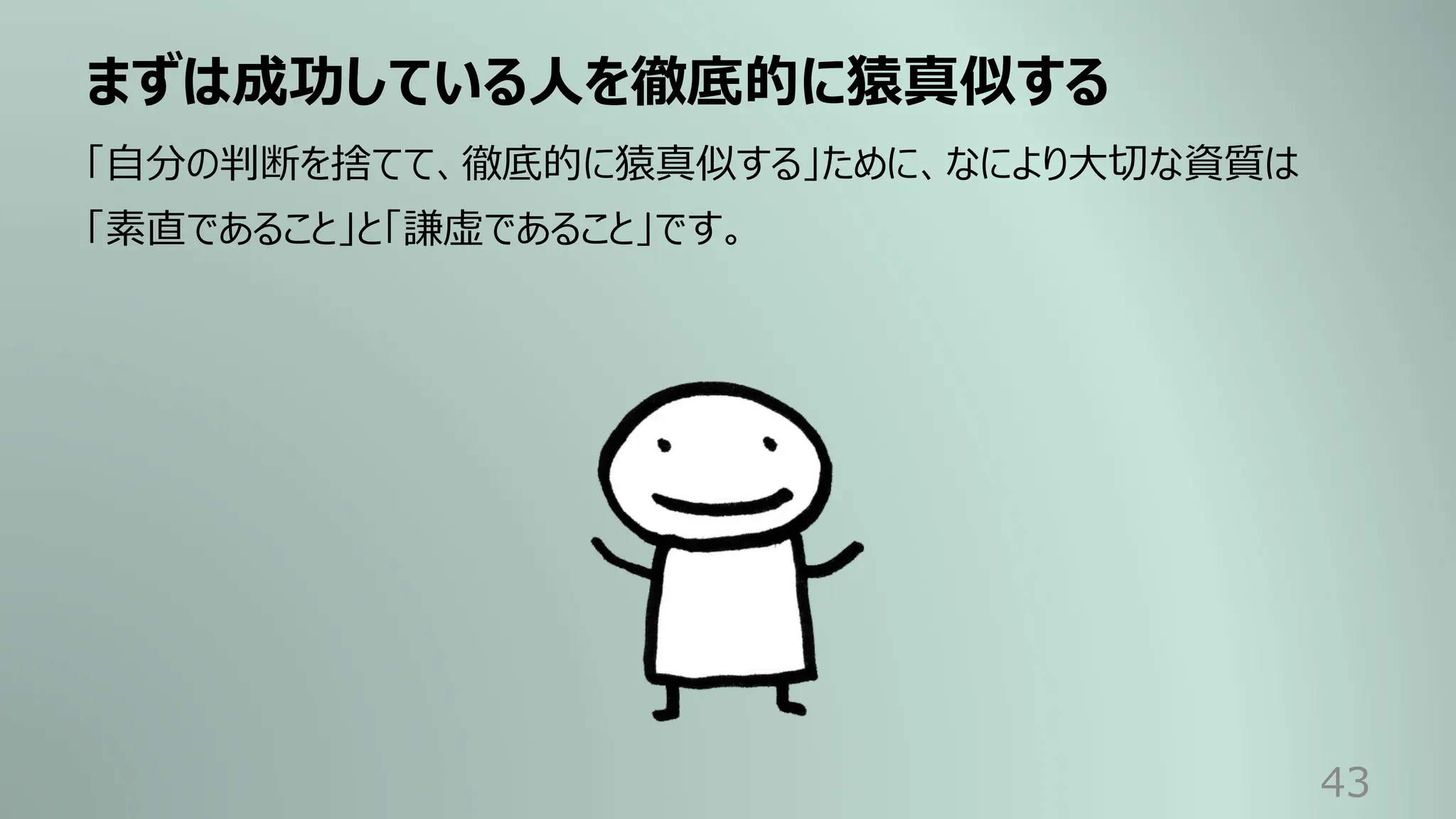 まずは成功している⼈を徹底的に猿真似する
43
「⾃分の判断を捨てて、徹底的に猿真似する」ために、なにより⼤切な資質は
「素直であること」と「謙虚であること」です。
 