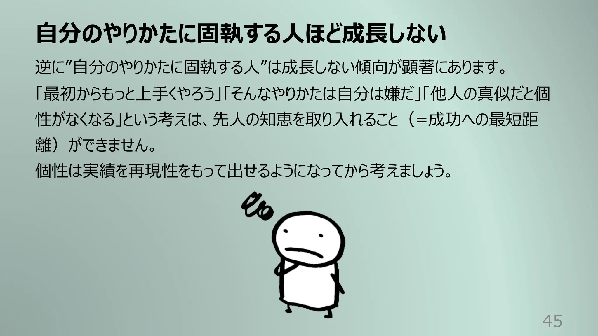 ⾃分のやりかたに固執する⼈ほど成⻑しない
45
逆に”⾃分のやりかたに固執する⼈”は成⻑しない傾向が顕著にあります。
「最初からもっと上⼿くやろう」「そんなやりかたは⾃分は嫌だ」「他⼈の真似だと個
性がなくなる」という考えは、先⼈の知恵を取り⼊れること（=成功への最短距
離）ができません。
個性は実績を再現性をもって出せるようになってから考えましょう。
 