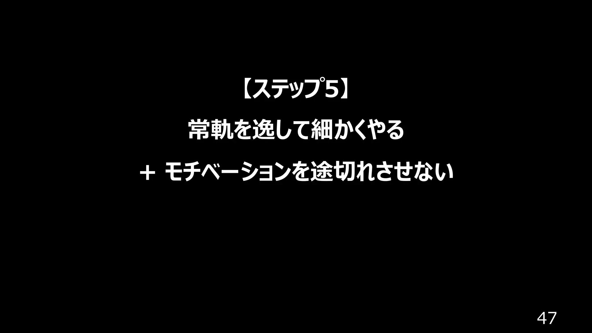 47
【ステップ5】
常軌を逸して細かくやる
+ モチベーションを途切れさせない
 